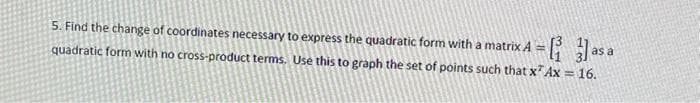 5. Find the change of coordinates necessary to express the quadratic form with a matrix A =
quadratic form with no cross-product terms. Use this to graph the set of points such that x Ax = 16.
as a