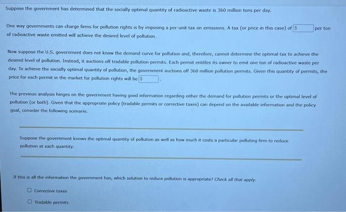 Suppose the government has determined that the socially optimal quantity of radioactive waste is 360 million tons per day.
One way governments can charge firms for pollution rights is by imposing a per-unit tax on emissions. A tax (or price in this case) of S
of radioactive waste emitted will achieve the desired level of pollution..
Now suppose the U.S. government does not know the demand curve for pollution and, therefore, cannot determine the optimal tax to achieve the
desired level of pollution. Instead, it auctions off tradable pollution permits. Each permit entitles its owner to emit one ton of radioactive waste per
day. To achieve the socially optimal quantity of pollution, the government auctions off 360 million pollution permits. Given this quantity of permits, the
price for each permit in the market for pollution rights will be S
The previous analysis hinges on the government having good information regarding either the demand for pollution permits or the optimal level of
pollution (or both). Given that the appropriate policy (tradable permits or corrective taxes) can depend on the available information and the policy
goal, consider the following scenario.
Suppose the government knows the optimal quantity of pollution as well as how much it costs a particular polluting firm to reduce
pollution at each quantity.
per ton
If this is all the information the government has, which solution to reduce pollution is appropriate? Check all that apply.
Corrective taxes
Tradable permits