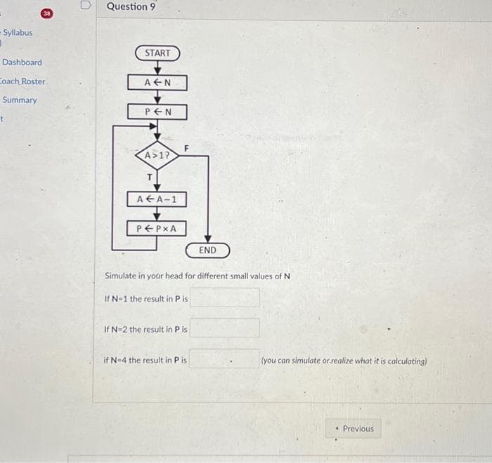 - Syllabus
D
Dashboard
Coach Roster
Summary
38
t
Question 9
START
A N
PEN
A>1?
A A-1
P←PXA
F
Simulate in your head for different small values of N
If N=1 the result in P is
If N=2 the result in Pis
END
if N=4 the result in Pis
(you can simulate or realize what it is calculating)
Previous