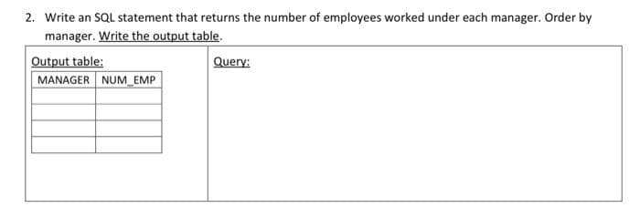 2. Write an SQL statement that returns the number of employees worked under each manager. Order by
manager. Write the output table.
Output table:
MANAGER NUM_EMP
Query: