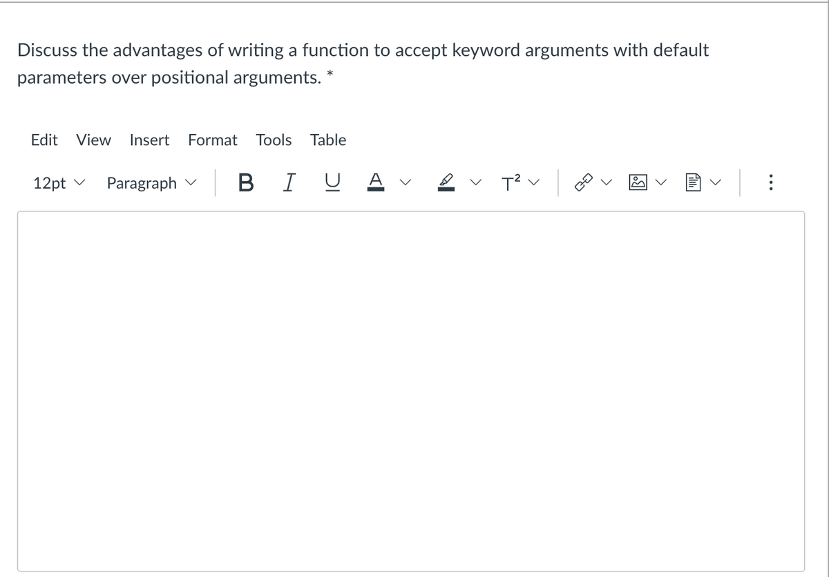 Discuss the advantages of writing a function to accept keyword arguments with default
parameters over positional arguments. *
Edit View Insert Format Tools Table
12pt
Paragraph
BI U
T²
<
CO
>
.
>
>