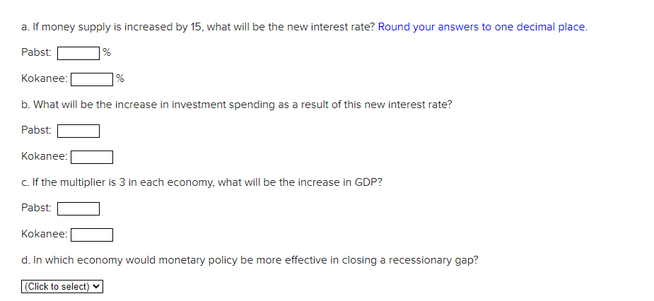 a. If money supply is increased by 15, what will be the new interest rate? Round your answers to one decimal place.
Pabst:
Kokanee:
b. What will be the increase in investment spending as a result of this new interest rate?
Pabst:
Kokanee:
%
Kokanee:
%
c. If the multiplier is 3 in each economy, what will be the increase in GDP?
Pabst:
d. In which economy would monetary policy be more effective in closing a recessionary gap?
(Click to select)