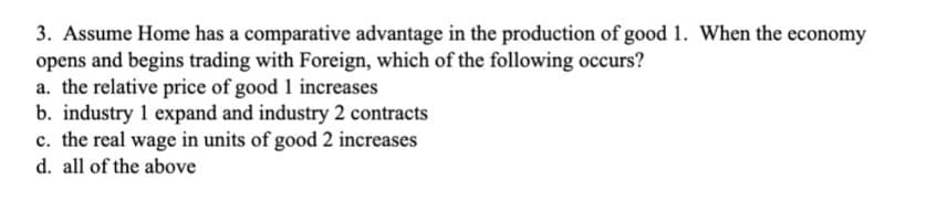 3. Assume Home has a comparative advantage in the production of good 1. When the economy
opens and begins trading with Foreign, which of the following occurs?
a. the relative price of good 1 increases
b. industry 1 expand and industry 2 contracts
c. the real wage in units of good 2 increases
d. all of the above