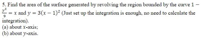 5. Find the area of the surface generated by revolving the region bounded by the curve 1 -
9
² = x and y = 3(x - 1)² (Just set up the integration is enough, no need to calculate the
integration).
(a) about x-axis;
(b) about y-axis.