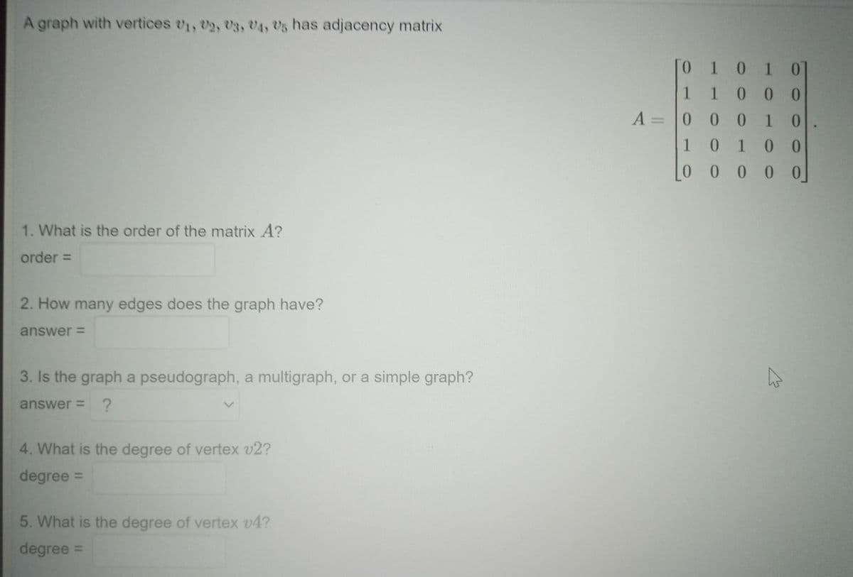 A graph with vertices 01, U₂, U3, U4, US has adjacency matrix
1. What is the order of the matrix A?
order =
2. How many edges does the graph have?
answer=
3. Is the graph a pseudograph, a multigraph, or a simple graph?
answer= ?
4. What is the degree of vertex v2?
degree =
5. What is the degree of vertex v4?
degree:
[0 1 0 1 01
1
1
0
0 0
A=0 0
0
0
1
[00000]
1
1 0
0
0
A