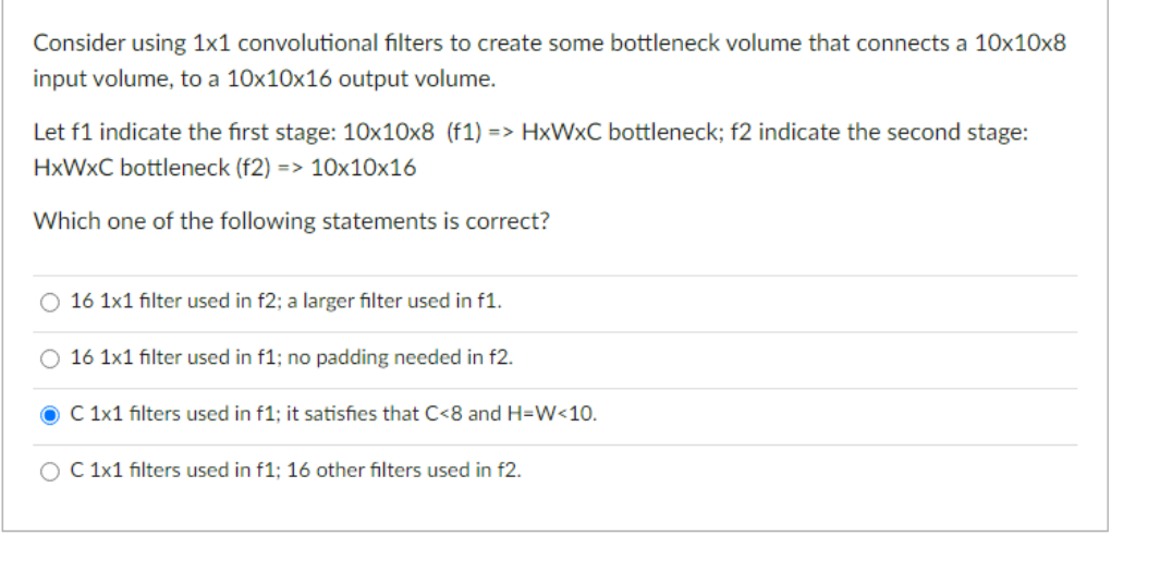 Consider using 1x1 convolutional filters to create some bottleneck volume that connects a 10x10x8
input volume, to a 10x10x16 output volume.
Let f1 indicate the first stage: 10x10x8 (f1) => HxWxC bottleneck; f2 indicate the second stage:
HxWxC bottleneck (f2) => 10x10x16
Which one of the following statements is correct?
O 16 1x1 filter used in f2; a larger filter used in f1.
16 1x1 filter used in f1; no padding needed in f2.
C 1x1 filters used in f1; it satisfies that C<8 and H=W<10.
O C 1x1 filters used in f1; 16 other filters used in f2.