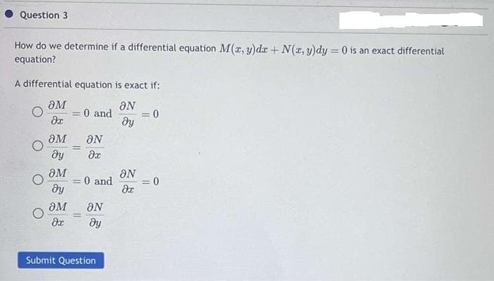 Question 3
How do we determine if a differential equation M(x, y)da + N(x, y)dy = 0 is an exact differential
equation?
A differential equation is exact if:
әM
aN
Әx
ду
= 0 and
әM ƏN
ду
Әх
әM
ду
-
=
= 0 and
әм ƏN
дх
ду
-
Submit Question
ƏN
Әх
= 0
= 0