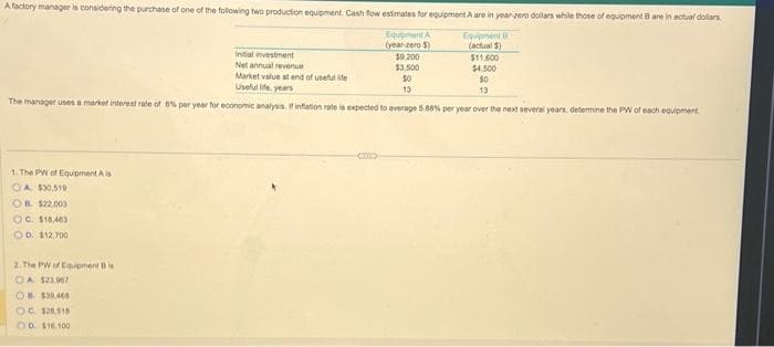 A factory manager is considering the purchase of one of the following two production equipment. Cash flow estimates for equipment A are in year-zero dollars while those of equipment B are in actual dollars
Equipment
(actual 5)
Initial investment
Net annual revenue
Market value at end of useful life
Useful life years
The manager uses a market interest rate of 8% per year for economic analysis. If inflation rate is expected to average 5.88% per year over the next several years, determine the PW of each equipment
1. The PW of Equipment Ais
OA $30,510
OB. $22.003
OC. $16,463
OD. $12,700
2.The PW of Equipment B is
OA $23.967
Equipment A
(year-zero $)
OB $30,460
OC. $28,018
00 $16.100
$9,200
$3,500
50
13
$11,600
$4,500
$0
13