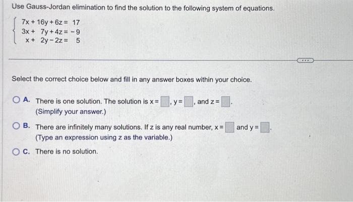 Use Gauss-Jordan elimination to find the solution to the following system of equations.
7x + 16y +6z= 17
3x + 7y + 4z = -9
x + 2y-2z = 5
Select the correct choice below and fill in any answer boxes within your choice.
OA. There is one solution. The solution is x =
(Simplify your answer.)
y= and z=
OB. There are infinitely many solutions. If z is any real number, x=
(Type an expression using z as the variable.)
OC. There is no solution.
and y=