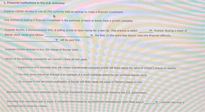1. Financial institutions in the U.S. economy
Suppose Clinton decides to use $3,500 currently held as savings to make a financial investment.
One method of making a financial investment is the purchase of stock or bonds from a private company.
Suppose Bayzer, a pharmaceutical firm, is selling stocks to raise money for a new lab. This practice is called
finance. Buying a share of
Bayzer stock would give Clinton
the firm. In the event that Bayzer runs into financial difficulty,
will be paid first.
Suppose Clinton chooses to buy 250 shares of Bayzer stock.
Which of the following statements are correct? Check all that apply.
Expectations of a recession that will reduce economywide corporate profits will likely cause the value of Clinton's shares to decline.
The Dow Jones Industrial Average is an example of a stock exchange where he can purchase Bayzer stock.
An increase in the perceived profitability of Bayzer will likely cause the value of Clinton's shares to rise.
Alternatively, Clinton could undertake their financial investment by purchasing bonds issued by the U.S. government.
Assuming that everything else is equal, a corporate bond issued by an electronics manufacturer most likely pays a
municipal bond issued by a state.
interest rate than a