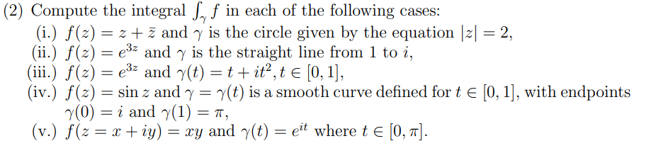 (2) Compute the integral , f in each of the following cases:
(i.) f(z) = 2 + z andy is the circle given by the equation |z| = 2,
(ii.) f(z) = e³² and is the straight line from 1 to i,
(iii.) f(z) = e³² and y(t) = t + it², t ≤ [0, 1],
(iv.) f(z) = sin z and y = y(t) is a smooth curve defined for t = [0, 1], with endpoints
Y(0) i and y(1) = π,
=
(v.) f(z = x + y) = xy and y(t) = eit where t = [0, π].