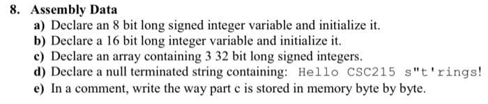 8. Assembly Data
a) Declare an 8 bit long signed integer variable and initialize it.
b) Declare a 16 bit long integer variable and initialize it.
c) Declare an array containing 3 32 bit long signed integers.
d) Declare a null terminated string containing: Hello CSC215 s"t'rings!
e) In a comment, write the way part c is stored in memory byte by byte.