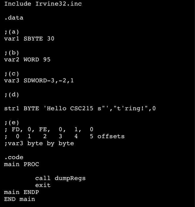 Include Irvine 32.inc
.data
; (a)
varl SBYTE 30
; (b)
var2 WORD 95
; (c)
var 3 SDWORD-3, -2,1
; (d)
strl BYTE 'Hello CSC215 s","t'ring!",0
; (e)
; FD, 0, FE, 0, 1, 0
01
;
2
3
;var3 byte by byte
.code
main PROC
4 5 offsets
call dumpRegs
exit
main ENDP
END main