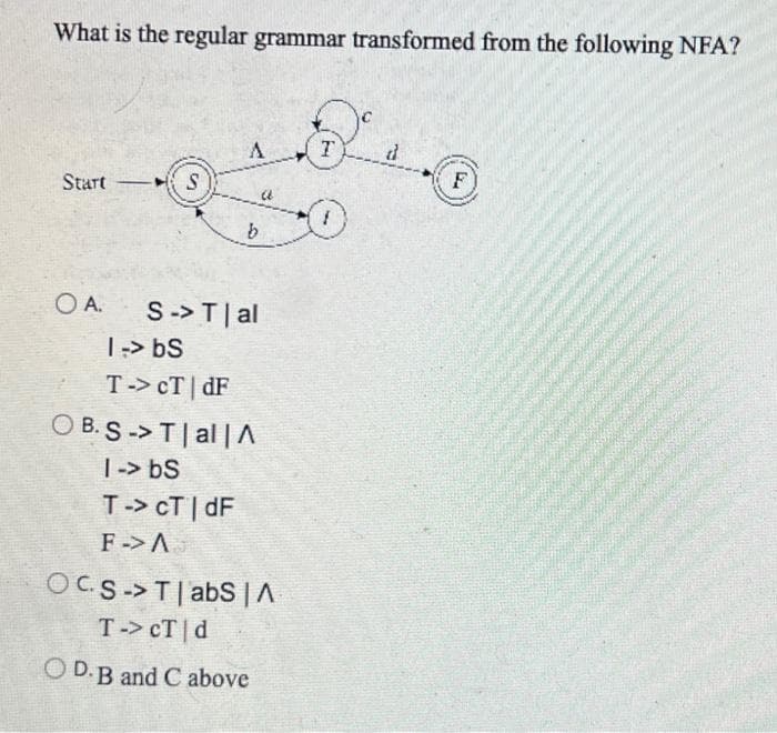 What is the regular grammar transformed from the following NFA?
Start
S
A
OA. S-> T | al
1 -> bs
T-> CTdF
OB.S -> T | al | A
1 -> bs
T-> CT | dF
F-> A
OCS-> Tabs | A
T-> CT d
OD. B and C above
D
T
F