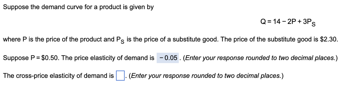 Suppose the demand curve for a product is given by
Q=14-2P+3Ps
where P is the price of the product and Ps is the price of a substitute good. The price of the substitute good is $2.30.
Suppose P = $0.50. The price elasticity of demand is -0.05. (Enter your response rounded to two decimal places.)
The cross-price elasticity of demand is. (Enter your response rounded to two decimal places.)