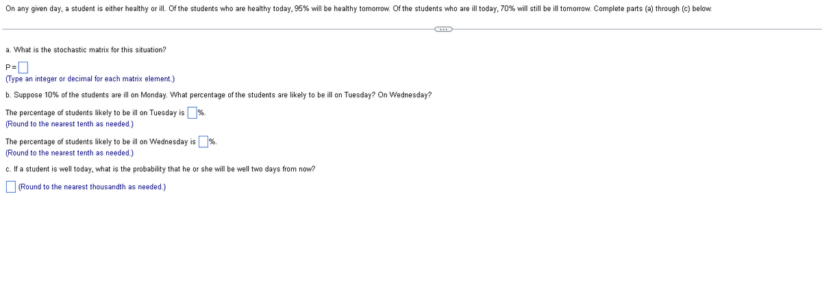 On any given day, a student is either healthy or ill. Of the students who are healthy today, 95% will be healthy tomorrow. Of the students who are ill today, 70% will still be ill tomorrow. Complete parts (a) through (c) below.
a. What is the stochastic matrix for this situation?
P=0
(Type an integer or decimal for each matrix element.)
b. Suppose 10% of the students are ill on Monday. What percentage of the students are likely to be ill on Tuesday? On Wednesday?
The percentage of students likely to be ill on Tuesday is %.
(Round to the nearest tenth as needed.)
The percentage of students likely to be ill on Wednesday is %.
(Round to the nearest tenth as needed.)
c. If a student is well today, what is the probability that he or she will be well two days from now?
(Round to the nearest thousandth as needed.)