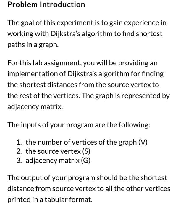 Problem Introduction
The goal of this experiment is to gain experience in
working with Dijkstra's algorithm to find shortest
paths in a graph.
For this lab assignment, you will be providing an
implementation of Dijkstra's algorithm for finding
the shortest distances from the source vertex to
the rest of the vertices. The graph is represented by
adjacency matrix.
The inputs of your program are the following:
1. the number of vertices of the graph (V)
2. the source vertex (S)
3. adjacency matrix (G)
The output of your program should be the shortest
distance from source vertex to all the other vertices
printed in a tabular format.