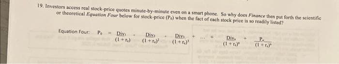 19. Investors access real stock-price quotes minute-by-minute even on a smart phone. So why does Finance then put forth the scientific
or theoretical Equation Four below for stock-price (Po) when the fact of each stock price is so readily listed?
Equation Four: Po
W
Divi
Diva
(1 + r.)²
Divi
(1+r)
Div. +
(1+r)