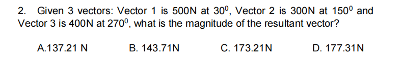 2. Given 3 vectors: Vector 1 is 500N at 30°, Vector 2 is 300N at 150° and
Vector 3 is 400N at 270°, what is the magnitude of the resultant vector?
A.137.21 N
B. 143.71N
C. 173.21N
D. 177.31N
