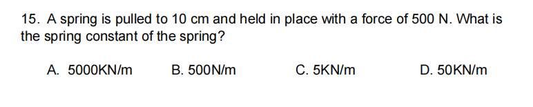 15. A spring is pulled to 10 cm and held in place with a force of 500 N. What is
the spring constant of the spring?
A. 5000KN/m
B. 500N/m
C. 5KN/m
D. 50KN/m
