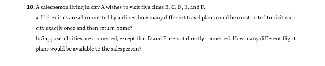 10. A salesperson living in city A wishes to visit five cities B, C, D, E, and F.
a. If the cities are all connected by airlines, how many different travel plans could be constructed to visit each
city exactly once and then return home?
b. Suppose all cities are connected, except that D and E are not directly connected. How many different flight
plans would be available to the salesperson?
