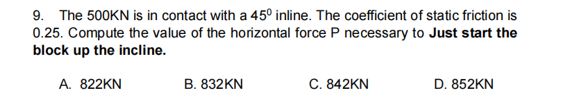 9. The 500KN is in contact with a 45° inline. The coefficient of static friction is
0.25. Compute the value of the horizontal force P necessary to Just start the
block up the incline.
A. 822KN
B. 832KN
C. 842KN
D. 852KN
