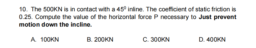 10. The 500KN is in contact with a 45° inline. The coefficient of static friction is
0.25. Compute the value of the horizontal force P necessary to Just prevent
motion down the incline.
А. 100KN
B. 200KN
С. 300KN
D. 400KN
