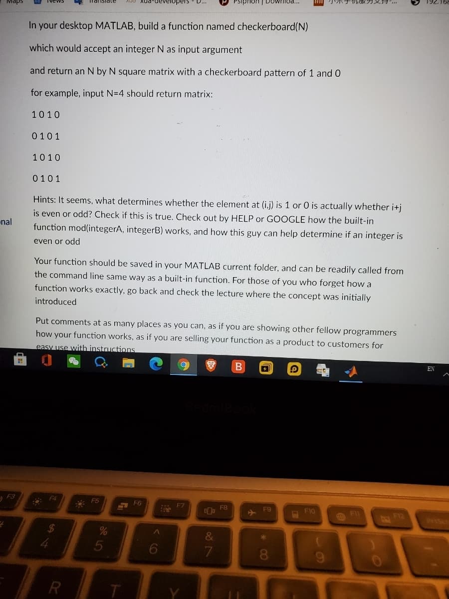 PSiphon | DowHlua...
小ボチル収ガ
Maps
In your desktop MATLAB, build a function named checkerboard(N)
which would accept an integer N as input argument
and return an N by N square matrix with a checkerboard pattern of 1 and 0
for example, input N=4 should return matrix:
1010
0101
1010
0101
Hints: It seems, what determines whether the element at (i,j) is 1 or 0 is actually whether i+j
is even or odd? Check if this is true. Check out by HELP or GOOGLE how the built-in
nal
function mod(integerA, integerB) works, and how this guy can help determine if an integer is
even or odd
Your function should be saved in your MATLAB current folder, and can be readily called from
the command line same way as a built-in function. For those of you who forget how a
function works exactly, go back and check the lecture where the concept was initially
introduced
Put comments at as many places as you can, as if you are showing other fellow programmers
how your function works, as if you are selling your function as a product to customers for
easy use with instructions
B
EN
) F3
F4
A F5
F6
F7
FB
F9
F10
FII
F12
%$4
&
5
6.
00
R
