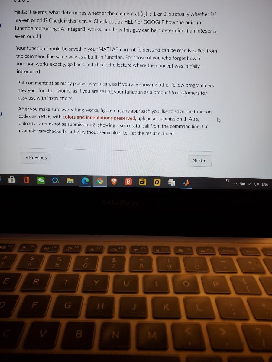 Hints: It seems, what determines whether the element at (i,j) is 1 or 0 is actually whether i+j
is even or odd? Check if this is true. Check out by HELP or GOOGLE how the built-in
function mod(integerA, integerB) works, and how this guy can help determine if an integer is
even or odd
Your function should be saved in your MATLAB current folder, and can be readily called from
the command line same way as a built-in function. For those of you who forget how a
function works exactly, go back and check the lecture where the concept was initially
introduced
Put comments at as many places as you can, as if you are showing other fellow programmers
how your function works, as if you are selling your function as a product to customers for
easy use with instructions
After you make sure everything works, figure out any approach you like to save the function
it
codes as a PDF, with colors and indentations preserved, upload as submission-1. Also,
upload a screenshot as submission-2, showing a successful call from the command line, for
example var=checkerboard(7) without semicolon, i.e., let the result echoed
• Previous
Next »
EN
G 1) ENG
RedmiBook
F4
F5
S F6
F9
F10
PrtSen
Insert
%24
%
4.
7
6.
E
R
T
Y
U
0O
K
B
* 00

