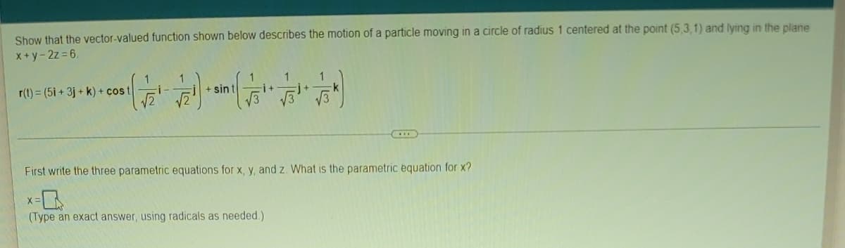 ### Vector-Valued Functions: Describing Particle Motion

#### Problem Statement
Show that the vector-valued function shown below describes the motion of a particle moving in a circle of radius 1 centered at the point (5, 3, 1) and lying in the plane given by the equation \(x + y - 2z = 6\).

\[
r(t) = (5i + 3j + k) + \cos(t) 
\left( \frac{1}{\sqrt{2}}i - \frac{1}{\sqrt{2}}j \right) 
+ \sin(t) \left( \frac{1}{\sqrt{3}}i + \frac{1}{\sqrt{3}}j + \frac{1}{\sqrt{3}}k \right) 
\]

---

#### Task
First write the three parametric equations for \(x\), \(y\), and \(z\). What is the parametric equation for \(x\)?

\( x = \_\_\_\_\_\_\_\_\_\_\  \)

(Type an exact answer, using radicals as needed.)

---

#### Explanation
To begin solving this problem, we need to express the vector-valued function \(r(t)\) in its component form and derive the parametric equations for \(x\), \(y\), and \(z\). The vector-valued function \(r(t)\) is given in terms of \(i\), \(j\), and \(k\), which represent the unit vectors along the coordinate axes.

1. **Vector Representation**:
    \[
    r(t) = (5i + 3j + k) 
           + \cos(t) \left( \frac{1}{\sqrt{2}}i - \frac{1}{\sqrt{2}}j \right) 
           + \sin(t) \left( \frac{1}{\sqrt{3}}i + \frac{1}{\sqrt{3}}j + \frac{1}{\sqrt{3}}k \right) 
    \]

2. **Component Form**:
    \[
    r(t) = 5 + \cos(t) \left( \frac{1}{\sqrt{2}} \right) + \sin(t) \left( \frac{1}{\sqrt{3}} \right)i 
          + 3