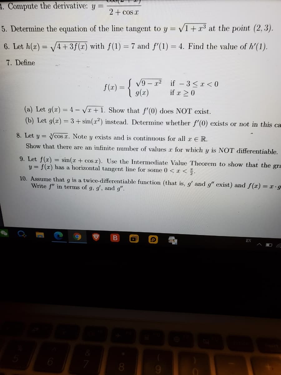 4. Compute the derivative: y =
2+ cos x
5. Determine the equation of the line tangent to y = V1 + x³ at the point (2, 3).
6. Let h(r) = V4+3f(x) with f(1) = 7 and f'(1) = 4. Find the value of h'(1).
%3D
%3D
7. Define
f(x) = { V9 - ? if -3<r < 0
9(x)
if r 20
(a) Let g(x) = 4 – Vr + 1. Show that f'(0) does NOT exist.
(b) Let g(x) = 3+ sin(x²) instead. Determine whether f'(0) exists or not in this ca
8. Let y = Vcos x. Note y exists and is continuous for all a ER.
Show that there are an infinite number of values r for which y is NOT differentiable.
9. Let f(x)
y = f(x) has a horizontal tangent line for some 0 <I < .
= sin(x + cos x). Use the Intermediate Value Theorem to show that the gra
10. Assume that g is a twice-differentiable function (that is, g' and g" exist) and f(x) = x.g
Write f" in terms of g, g', and g".
EN
6
8.
