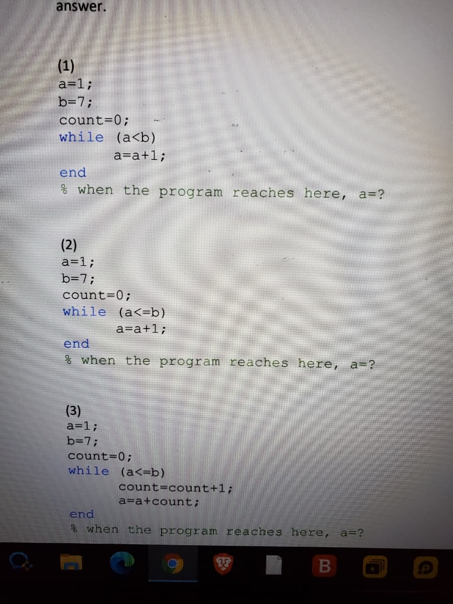 answer.
(1)
a=13;
b-7;
count-0;
while (a<b)
a=a+1;
end
when the
program reaches here, a=?
(2)
a=13;
b=7;
count=0;
while (a<=b)
a=a+1;
end
AX when the program reaches here, a=?
(3)
a=1;
b=7;
count=0;
while (a<=b)
count=count+1;
a=a+count;
end
& when the program reaches here, a=?
