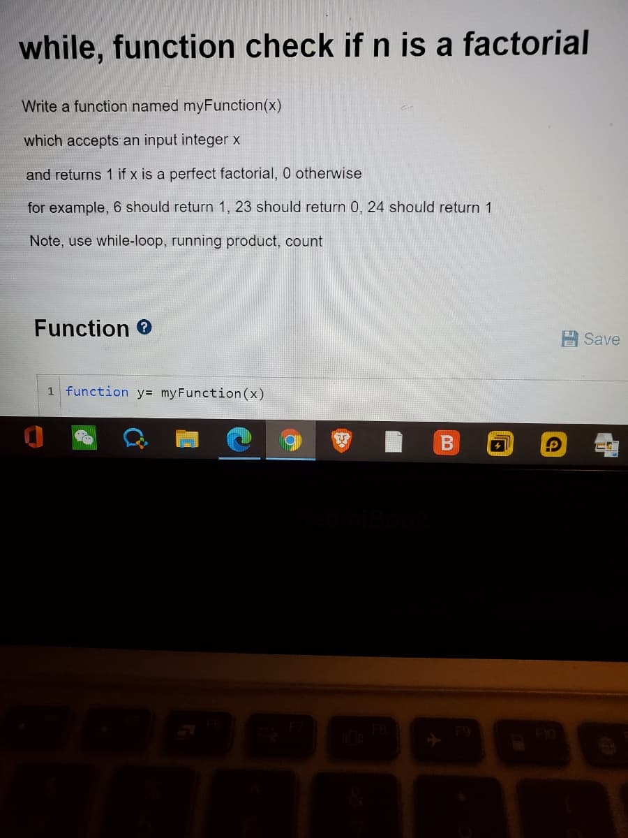 while, function check if n is a factorial
Write a function named myFunction(x)
which accepts an input integer x
and returns 1 if x is a perfect factorial, 0 otherwise
for example, 6 should return 1, 23 should return 0, 24 should return 1
Note, use while-loop, running product, count
Function 0
日Save
1 function y= myFunction (x)
