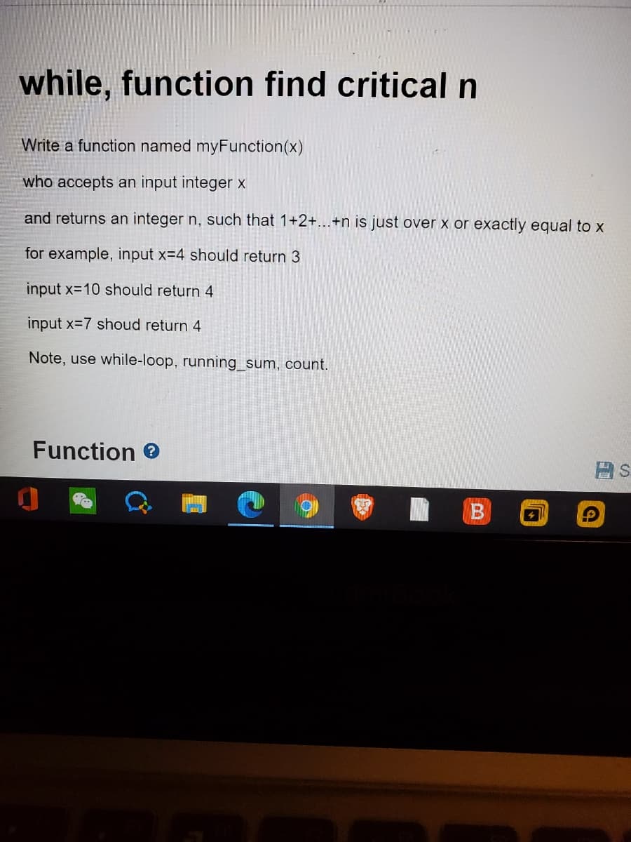 while, function find critical n
Write a function named myFunction(x)
who accepts an input integer x
and returns an integer n, such that 1+2+...+n is just over x or exactly equal to x
for example, input x=4 should return 3
input x=10 should return 4
input x=7 shoud return 4
Note, use while-loop, running_sum, count.
Function e
B
