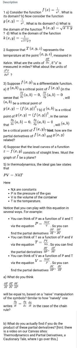 Description
f(x) == What is
1 a) Consider the function
its domain? b) Now consider the function
g(x, y) =
What is its domain? c) What is
the domain of the function h (x, y) = √√x+y
? d) What is the domain of the function
k (x, y) =
√2+8?
2 Suppose that I (r, y, z) represents the
temperature at the point (x, y, z), measured in
8T
Kelvin. What are the units of ax, if "x" is
measured in miles? What about the units of
²T
82² ?
3) Suppose f(",) is a differentiable function.
a) If (a, b) is a critical point of f(x, y) (in the
af
sense that
(a,b)-0,(a,b) - 0
Will
(a, b) be a critical point of
g(x, y) = (f (r. y))²? b) if (a, b) is a critical
point of 9 (x, y) = (f (x, y))², in the sense
(a, b) = 0,(a, b) = 0
89
that de
will (a, b)
be a critical point of f(x,y)? hint: how are the
partial derivatives of f(x,y) and g(x, y)
related?
9
4) Suppose that the level curves of a function
z = f(x, y) consists of straight lines. Must the
graph of be a plane?
5) In thermodynamics, the ideal gas law states
that
PVNKT
Here
N,k are constants
• P is the pressure of the gas
. V is the volume of the container
. T is the temperature.
Notice that you can play with this equation in
several ways. For example:
• You can think of P as a function of V and T
P =
NKT
via the equation
V. So you can
OP OP
find the partial derivatives T¹ V
. You can think of T as a function of P and V
T -
PV
=
via the equation
Nk. So you can find
8T
OT T
the partial derivatives
P¹ av
• You can think of V as a function of P and T
V =
NKT
via the equation
P. So you can
av
av
find the partial derivatives OP T
a) What do you think
OP OT BV
ST OV DP
will be equal to, based on a "naive" manipulation
of the symbols? Similar to how "naively one
dy
dy da
dzd in the case of the chain
writes d
rule?
b) What do you actually find if you do the
product of these partial derivatives? [hint: there
is a video on our Canvas sites:
Thermodynamics and Partial Derivatives, a
Cautionary Tale, where I go over this.]