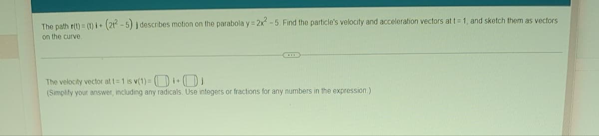 **Vector Functions and Motion Along a Curve**

The path **r(t) = ⟨t, (2t² - 5)⟩** describes motion on the parabola **y = 2x² - 5**. Find the particle's velocity and acceleration vectors at **t = 1**, and sketch them as vectors on the curve.

---

**The velocity vector at t = 1 is v(1) = ⟨[ ], [ ]⟩** *(Simplify your answer, including any radicals. Use integers or fractions for any numbers in the expression.)*

---

Explanation:

1. **Velocity Vector**: To find the velocity vector, differentiate the position vector **r(t)** with respect to time **t**.
   
   If **r(t) = ⟨t, (2t² - 5)⟩**, then:
   - **v(t)** = d**r(t)**/dt = ⟨1, 4t⟩ 
   
   So, at t = 1:
   - **v(1)** = ⟨1, 4⟩

2. **Acceleration Vector**: To find the acceleration vector, differentiate the velocity vector **v(t)** with respect to time **t**.
   
   If **v(t) = ⟨1, 4t⟩**, then:
   - **a(t)** = d**v(t)**/dt = ⟨0, 4⟩
   
   So, at t = 1, the acceleration vector is:
   - **a(1)** = ⟨0, 4⟩

3. **Sketching Vectors**: When sketching the vectors on the curve, make sure to:
   - Draw the parabola **y = 2x² - 5**.
   - Plot the point corresponding to **t = 1**, which is **(1, -3)**.
   - Draw the velocity vector **v(1) = ⟨1, 4⟩** originating from the point **(1, -3)**.
   - Draw the acceleration vector **a(1) = ⟨0, 4⟩** also originating from the point **(1, -3)**.

---

By following these steps, you will be able to find and sketch the velocity