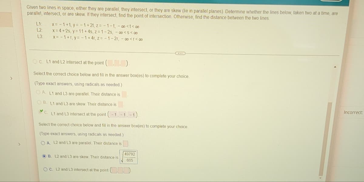 >
Given two lines in space, either they are parallel, they intersect, or they are skew (lie in parallel planes). Determine whether the lines below, taken two at a time, are
parallel, intersect, or are skew. If they intersect, find the point of intersection. Otherwise, find the distance between the two lines.
L1:
x = -1+1, y = -1+2t, z=-1-t, -∞<t<∞
L2:
x= 4+2s, y = 11+ 4s, z=1-2s, -∞o<S<∞
L3:
x = -1+r, y = -1+4r, z=-1-2r, -∞<r<∞
D
c. L1 and L2 intersect at the point (.).
Select the correct choice below and fill in the answer box(es) to complete your choice.
(Type exact answers, using radicals as needed.)
OA. L1 and L3 are parallel. Their distance is
OB. L1 and L3 are skew. Their distance is
Incorrect:
C.
L1 and L3 intersect at the point (-1,-1,-1).
Select the correct choice below and fill in the answer box(es) to complete your choice.
(Type exact answers, using radicals as needed.)
OA. L2 and L3 are parallel. Their distance is
OB. L2 and L3 are skew. Their distance is
49792
605
OC. L2 and L3 intersect at the point