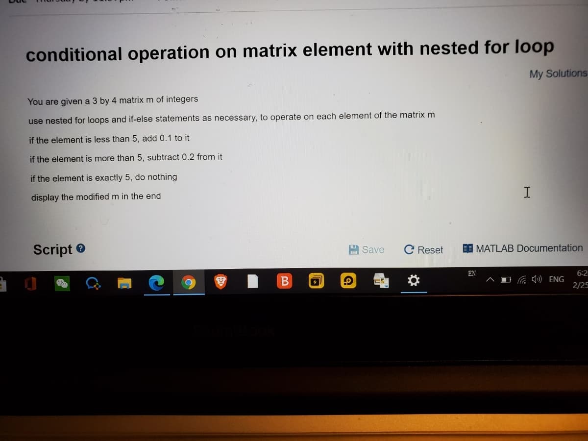 conditional operation on matrix element with nested for loop
My Solutions
You are given a 3 by 4 matrix m of integers
use nested for loops and if-else statements as necessary, to operate on each element of the matrix m
if the element is less than 5, add 0.1 to it
if the element is more than 5, subtract 0.2 from it
if the element is exactly 5, do nothing
display the modified m in the end
Script e
부 Save
C Reset
I MATLAB Documentation
EN
6:2
D ) ENG
2/25
