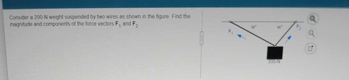 ### Understanding Force Vectors in Equilibrium

**Problem Statement:**
Consider a 200-N weight suspended by two wires as shown in the figure. Find the magnitude and components of the force vectors \( F_1 \) and \( F_2 \).

**Diagram Explanation:**
The diagram illustrates a 200-N weight suspended by two wires at different angles. The weight is hanging from the junction point of the two wires. The angles and forces are labeled as follows:

- The wire on the left exerts a force \( F_1 \) at an angle of 30° from the horizontal.
- The wire on the right exerts a force \( F_2 \) at an angle of 45° from the horizontal.
- The weight suspended is marked as 200 N acting downward due to gravity.

**Steps to Solve:**

1. **Identify Forces:**
   - \( F_1 \): Tension in the left wire.
   - \( F_2 \): Tension in the right wire.
   - \( W = 200 \, \text{N} \): Weight acting downward.

2. **Resolve Forces into Components:**
   - Horizontal components:
     - \( F_{1x} = F_1 \cos(30^\circ) \)
     - \( F_{2x} = F_2 \cos(45^\circ) \)
   - Vertical components:
     - \( F_{1y} = F_1 \sin(30^\circ) \)
     - \( F_{2y} = F_2 \sin(45^\circ) \)

3. **Equilibrium Conditions:**
   - Horizontal equilibrium: \( F_{1x} = F_{2x} \)
   - Vertical equilibrium: \( F_{1y} + F_{2y} = W \)

Using the equilibrium conditions and the resolved components, we can set up a system of equations to solve for \( F_1 \) and \( F_2 \):

\[
F_1 \cos(30^\circ) = F_2 \cos(45^\circ)
\]

\[
F_1 \sin(30^\circ) + F_2 \sin(45^\circ) = 200 \text{ N}
\]

By solving these equations simultaneously, the magnitudes and components of the forces \( F_1 \) and \( F_2 \) can be determined