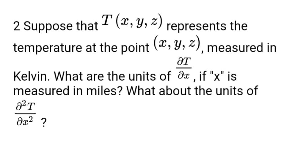 **Problem Statement**

Suppose that \( T(x, y, z) \) represents the temperature at the point \( (x, y, z) \), measured in Kelvin. What are the units of \( \frac{\partial T}{\partial x} \), if \( x \) is measured in miles? What about the units of \( \frac{\partial^2 T}{\partial x^2} \)?

**Explanation**

The problem involves partial derivatives of temperature with respect to spatial coordinates. Here's a detailed breakdown:

- \( T(x, y, z) \): This function represents the temperature at a given point \( (x, y, z) \) in 3-dimensional space. The temperature \( T \) is measured in Kelvin.

- \( \frac{\partial T}{\partial x} \): This notation represents the partial derivative of the temperature \( T \) with respect to the spatial coordinate \( x \). The unit of \( \frac{\partial T}{\partial x} \) is determined by the ratio of the unit of temperature to the unit of distance. Since temperature \( T \) is measured in Kelvin (K) and \( x \) is measured in miles (mi), the unit of \( \frac{\partial T}{\partial x} \) is \( \frac{K}{mi} \) (Kelvin per mile).

- \( \frac{\partial^2 T}{\partial x^2} \): This notation represents the second partial derivative of the temperature \( T \) with respect to the spatial coordinate \( x \). The unit of \( \frac{\partial^2 T}{\partial x^2} \) is determined by the ratio of the unit of the first partial derivative of temperature to the unit of distance. Since \( \frac{\partial T}{\partial x} \) is measured in \( \frac{K}{mi} \) and distance \( x \) is measured in miles, the unit of \( \frac{\partial^2 T}{\partial x^2} \) is \( \frac{K}{mi^2} \) (Kelvin per square mile).

**Summary**

- The unit of \( \frac{\partial T}{\partial x} \) is \( \frac{K}{mi} \).
- The unit of \( \frac{\partial^2 T}{\partial x^2} \) is \( \frac{