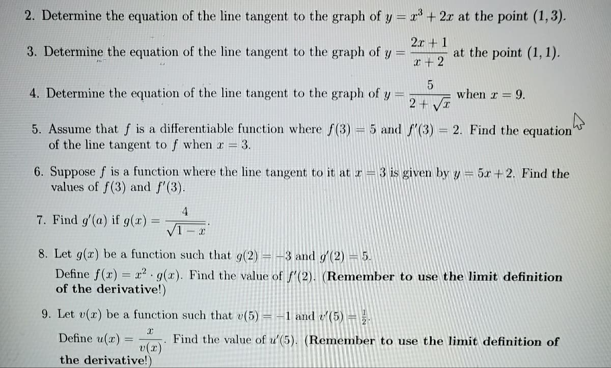 2. Determine the equation of the line tangent to the graph of y = x³ + 2x at the point (1,3).
2.x + 1
3. Determine the equation of the line tangent to the graph of
at the point (1, 1).
x + 2
4. Determine the equation of the line tangent to the graph of y
when r = 9.
2 + VI
5. Assume that f is a differentiable function where f(3)
of the line tangent to f when x = 3.
5 and f(3) = 2. Find the equation"
6. Suppose f is a function where the line tangent to it at r = 3 is given by y = 5x + 2. Find the
values of f(3) and f'(3).
4
7. Find g'(a) if 9(x) =
8. Let g(x) be a function such that g(2) = -3 and g'(2) = 5.
Define f(x) = x2•g(x). Find the value of ((2). (Remember to use the limit definition
of the derivative!)
9. Let v(x) be a function such that v(5) = -1 and v'(5) =5.
Define u(x)
Find the value of u'(5). (Remember to use the limit definition of
v(x)"
the derivative!)
