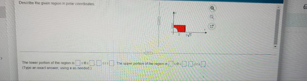 Describe the given region in polar coordinates.
The lower portion of the region is
(Type an exact answer, using as needed.)
$³0=³²³
The upper portion of the region is
3-√3
$0³²³
Q
OU