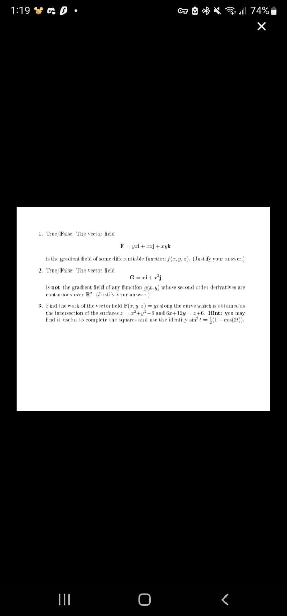 1:19 Y G D •
a A * * 74%i
1. True/False: The vector field
F = yzi +xzj + xyk
is the gradient field of some diferentiable function f(x, y, 2). (Justify your answer.)
2. True/False: The vector field
G = ri +a*j
is not the gradient field of any funet ion g(x, y) whose second order derivatives are
continuous over R. (Just ify your answer.)
3. Find the work of the vector field F(r, y, 2) = yi along the curve which is obtained as
the intersection of the surfaces = a+y-6 and 6a+12y = 2+6. Hint: you may
find it useful to complete the squares and use the identity sin?t = (1- cos(2t)).
II
