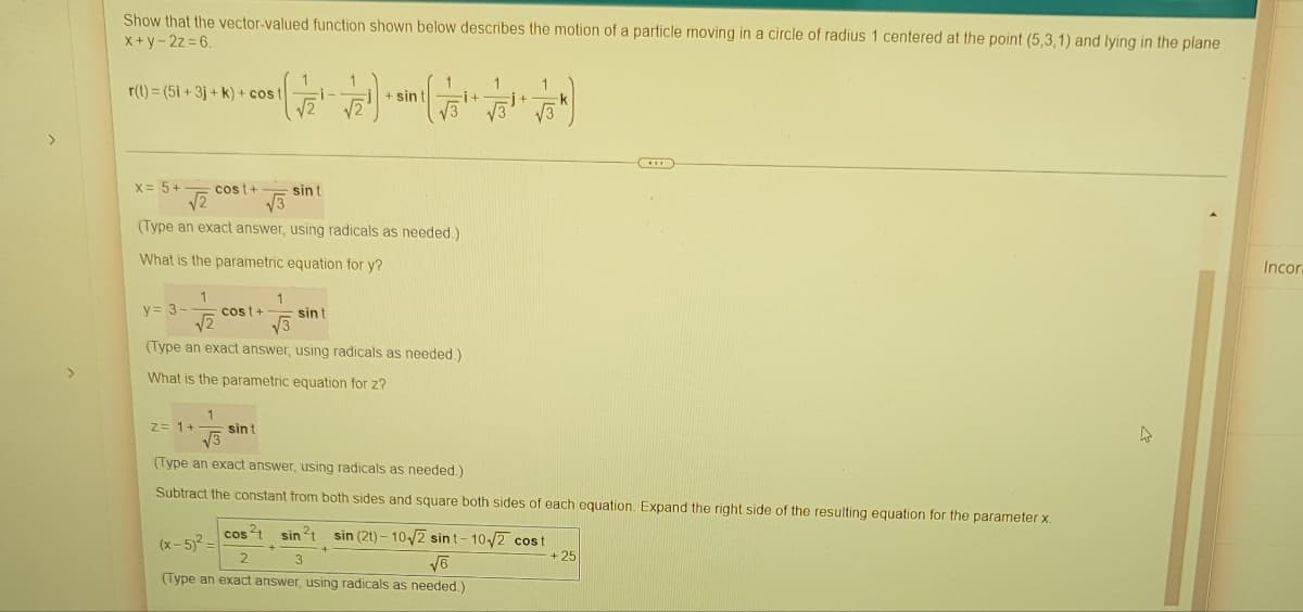 Show that the vector-valued function shown below describes the motion of a particle moving in a circle of radius 1 centered at the point (5,3,1) and lying in the plane
x+y-2z=6.
1
r(t) = (5i +3j+k) + cost
i-
+ sin t
x = 5+
cost+
sin t
√√2
√3
(Type an exact answer, using radicals as needed.)
What is the parametric equation for y?
Incor
1
1
y = 3- cost+ sint
√√2
√√3
(Type an exact answer, using radicals as needed.)
What is the parametric equation for z?
1
z = 1+
sint
√√3
(Type an exact answer, using radicals as needed.)
Subtract the constant from both sides and square both sides of each equation. Expand the right side of the resulting equation for the parameter x.
cos ²2+
sin ²t sin (21)-10√2 sint-10√2 cost
(x-5)²-
2
+ 25
√6
(Type an exact answer, using radicals as needed.)