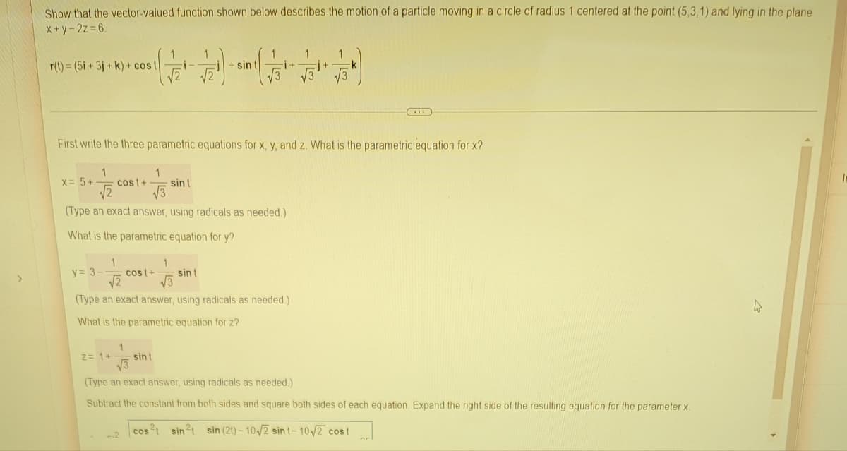 >
Show that the vector-valued function shown below describes the motion of a particle moving in a circle of radius 1 centered at the point (5,3,1) and lying in the plane
x+y-2z=6.
1
1
1
1
1
r(t) = (5i +3j+k) + cost
√2)
+ sin t
i+
First write the three parametric equations for x, y, and z. What is the parametric equation for x?
1
1
X = 5+
cost+
sint
(Type an exact answer, using radicals as needed.)
What is the parametric equation for y?
1
1
y = 3- cost+ sint
√2 √√3
(Type an exact answer, using radicals as needed.)
4
What is the parametric equation for z?
z = 1+
1
sint
√3
(Type an exact answer, using radicals as needed.)
Subtract the constant from both sides and square both sides of each equation. Expand the right side of the resulting equation for the parameter x.
cos ²1 sin ²1 sin (21)-10√2 sint-10√2 cost
2