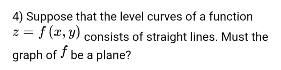 **Question 4: Level Curves and Plane Graphs**

Suppose that the level curves of a function \( z = f(x, y) \) consist of straight lines. Must the graph of \( f \) be a plane?

In this question, we are considering a function \( f \) of two variables \( x \) and \( y \), where the level curves (i.e., the curves along which the function \( f \) has a constant value) are straight lines. The question asks whether this implies that the graph of the function \( f \) itself must be a plane.

To address this, recall that if the level curves of \( z = f(x, y) \) are straight lines, this suggests a specific property about the partial derivatives and the overall form of the function \( f \). If the function \( f \) is linear, the graph of \( f \) would indeed be a plane. However, it's necessary to analyze whether every case of straight-line level curves necessarily leads to a planar graph.

This question provides an opportunity to explore the relationship between level curves and the graph of a function in multivariable calculus.