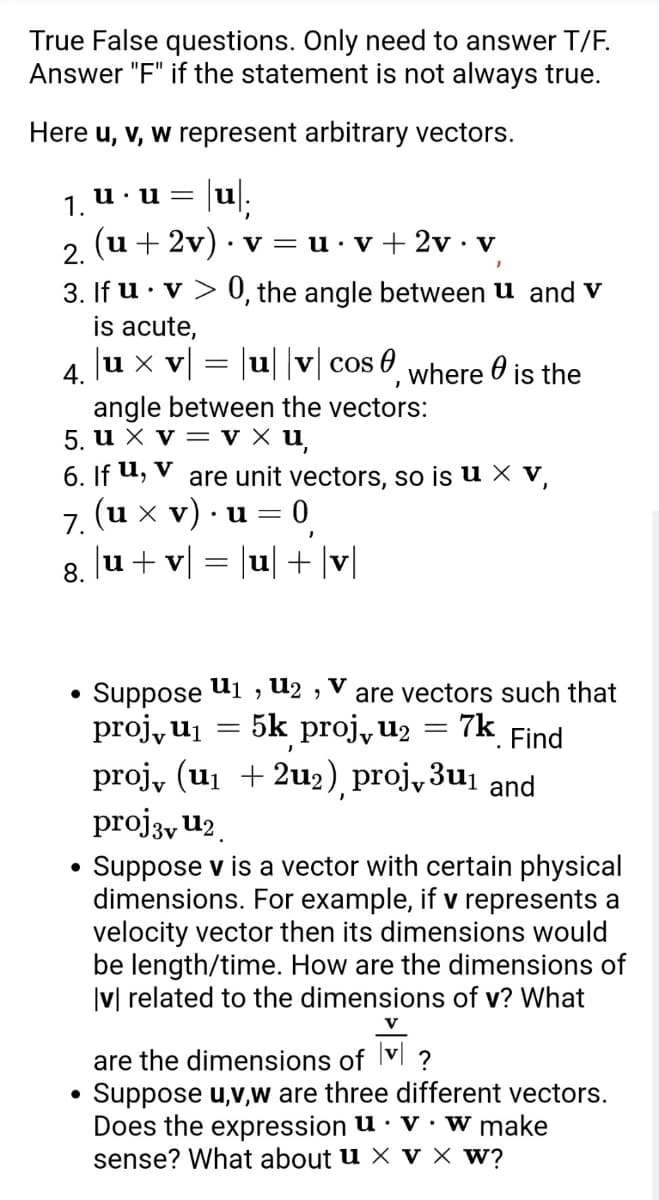 True False questions. Only need to answer T/F.
Answer "F" if the statement is not always true.
Here u, v, w represent arbitrary vectors.
100%;
u.u=
1.
(u + 2v) · v = u.v+2v • v
2.
3. If u. v> 0, the angle between u and v
is acute,
|u × v| = |u| |v| cos, where is the
4.
angle between the vectors:
5. u x V = V x u,
6. If u, v
are unit vectors, so is u x v,
(u xv). u = = 0
7.
J
8. |u + v| = |u| + |v|
U12,
U₁
Suppose 9
are vectors such that
= 7k Find
proj, u₁
=
5k proj, u₂
=
.
proj、 (u₁ +2u₂) proj,3u₁ and
proj3v U₂
• Suppose v is a vector with certain physical
dimensions. For example, if v represents a
velocity vector then its dimensions would
be length/time. How are the dimensions of
|v| related to the dimensions of v? What
V
are the dimensions of v?
●
Suppose u,v,w are three different vectors.
Does the expression u v w make
sense? What about u x V x W?
●