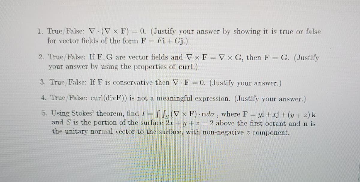 1. True/False: V (V × F) = 0. (Justify your answer by showing it is true or false
for vector fields of the form F Fi+ Gj.)
2. True/False: If F, G are vector fields and V × F = V x G, then F = G. (Justify
your answer by using the properties of curl.)
3. True/False: If F is conservative then V F 0. (Justify your answer.)
4. True/False: curl(divF)) is not a meaningful expression. (Justify your answer.)
5. Using Stokes' theorem, find I = J ], (V × F) ndo , where F
and S is the portion of the surface 2.x -+ y + z = 2 above the first octant and n is
the unitary normal vector to the surface, with non-negative z component.
yi + xj+(y+ z)k

