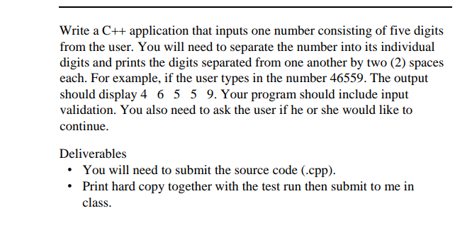 Write a C++ application that inputs one number consisting of five digits
from the user. You will need to separate the number into its individual
digits and prints the digits separated from one another by two (2) spaces
each. For example, if the user types in the number 46559. The output
should display 4 6 5 5 9. Your program should include input
validation. You also need to ask the user if he or she would like to
continue.
Deliverables
• You will need to submit the source code (.cpp).
• Print hard copy together with the test run then submit to me in
class.
