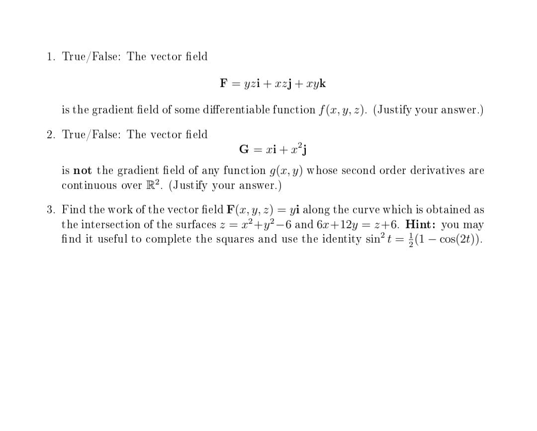 1. True/False: The vector fi eld
F = yzi + xzj+ xyk
is the gradient field of some differentiable function f(x, y, z). (Justify your answer.)
2. True/False: The vector field
G = xi + x*j
is not the gradient field of any function g(x, y) w hose second order derivatives are
cont inuous over R². (Justify your answer.)
3. Find the work of the vector field F(x, y, z) = yi along the curve which is obtained as
the intersection of the surfaces z = x2+y? -6 and 6x+12y = z+6. Hint: you may
find it useful to complete the squares and use the identity sin? t =}(1 – cos(2t)).
